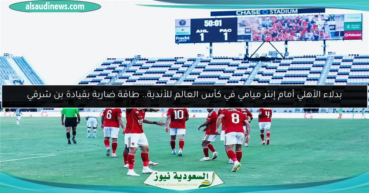 بدلاء الأهلي أمام إنتر ميامي في كأس العالم للأندية.. طاقة ضاربة بقيادة بن شرقي