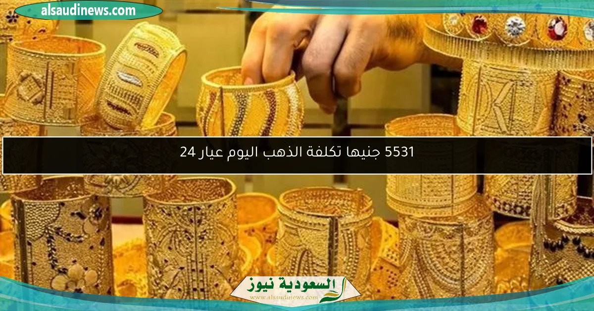 5531 جنيها تكلفة الذهب اليوم عيار 24