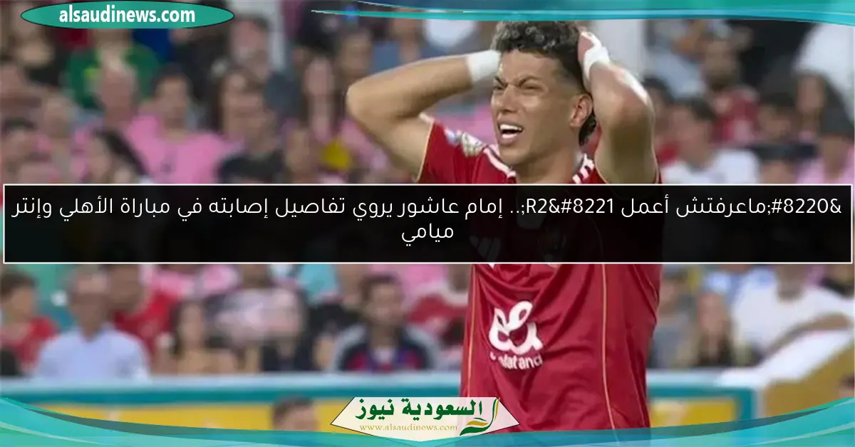 “ماعرفتش أعمل R2”.. إمام عاشور يروي تفاصيل إصابته في مباراة الأهلي وإنتر ميامي
