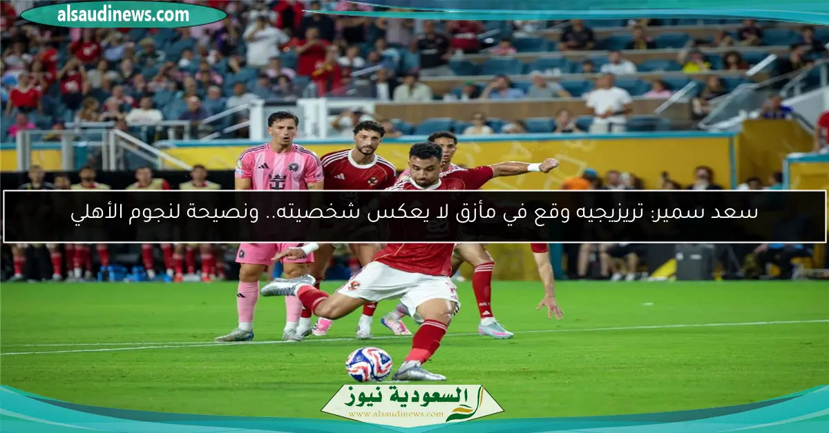 سعد سمير: تريزيجيه وقع في مأزق لا يعكس شخصيته.. ونصيحة لنجوم الأهلي