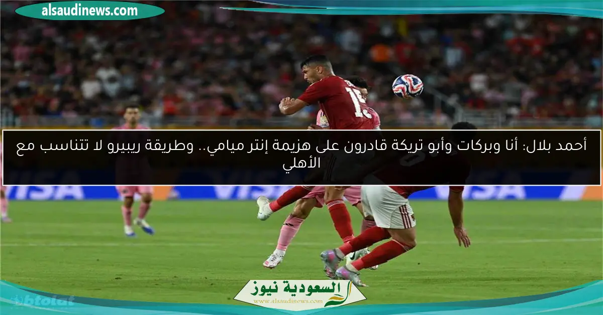 أحمد بلال: أنا وبركات وأبو تريكة قادرون على هزيمة إنتر ميامي.. وطريقة ريبيرو لا تتناسب مع الأهلي