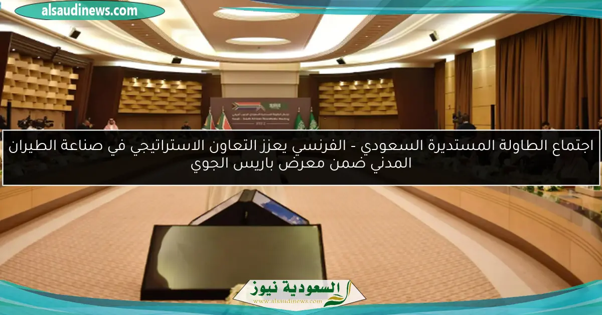 اجتماع الطاولة المستديرة السعودي – الفرنسي يعزز التعاون الاستراتيجي في صناعة الطيران المدني ضمن معرض باريس الجوي
