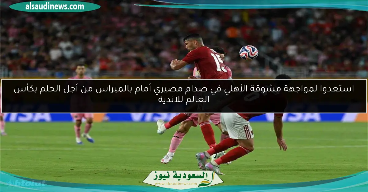 استعدوا لمواجهة مشوقة الأهلي في صدام مصيري أمام بالميراس من أجل الحلم بكأس العالم للأندية