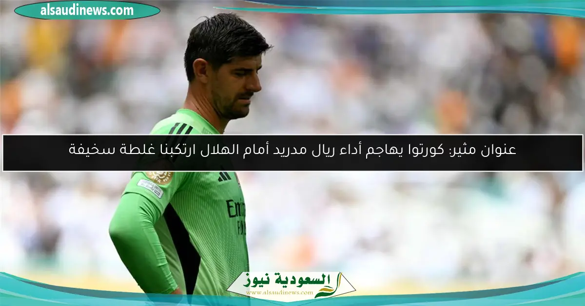 عنوان مثير: كورتوا يهاجم أداء ريال مدريد أمام الهلال ارتكبنا غلطة سخيفة
