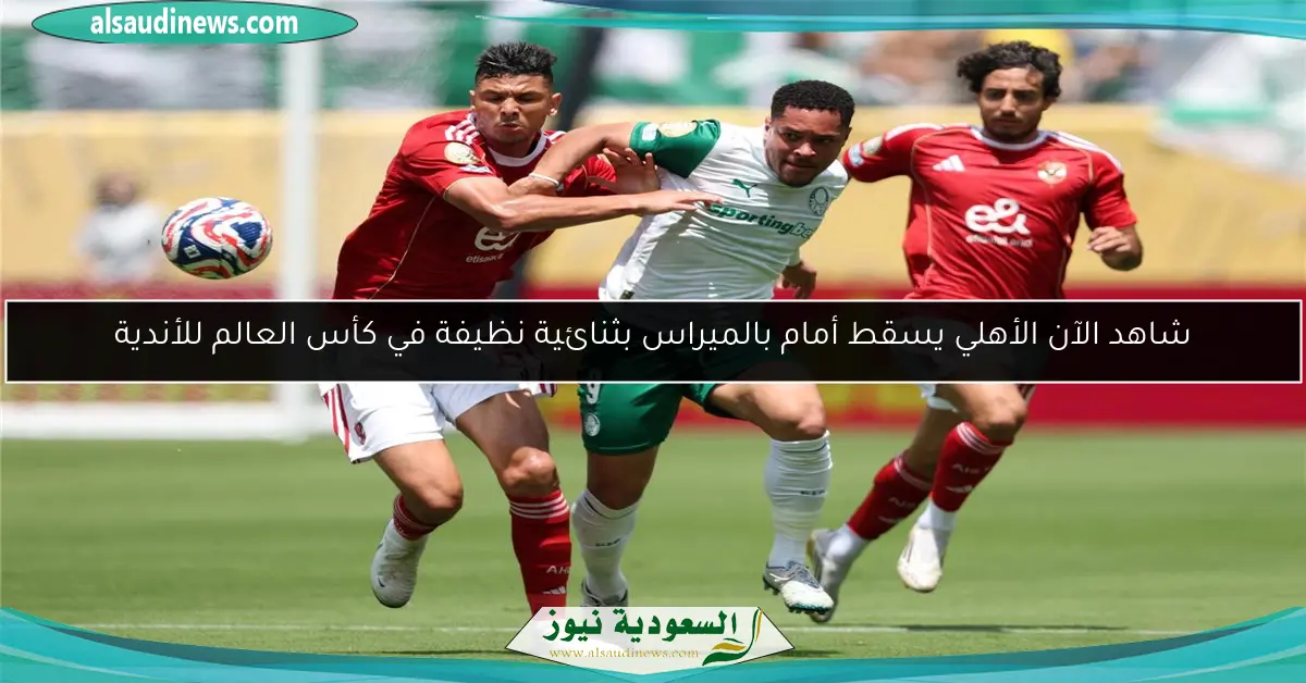 شاهد الآن الأهلي يسقط أمام بالميراس بثنائية نظيفة في كأس العالم للأندية