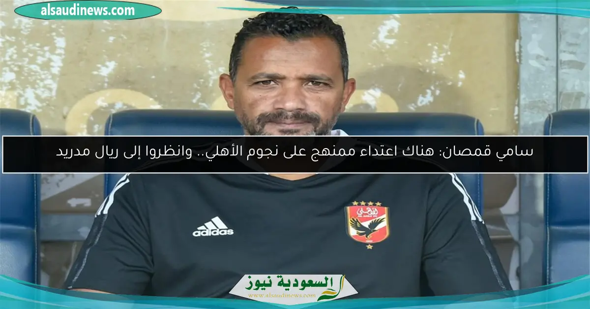 سامي قمصان: هناك اعتداء ممنهج على نجوم الأهلي.. وانظروا إلى ريال مدريد