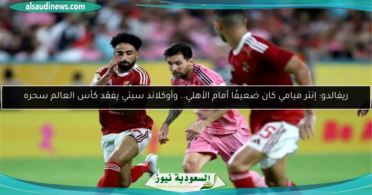 ريفالدو: إنتر ميامي كان ضعيفًا أمام الأهلي.. وأوكلاند سيتي يفقد كأس العالم سحره