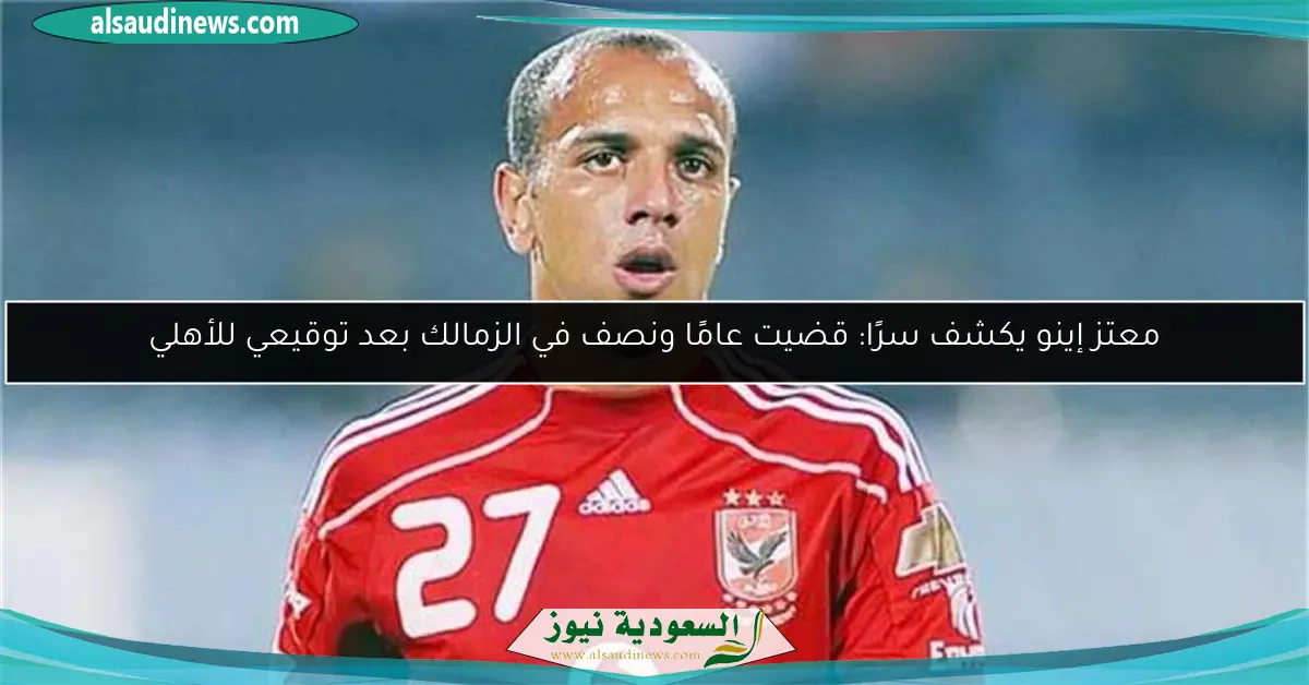 معتز إينو يكشف سرًا: قضيت عامًا ونصف في الزمالك بعد توقيعي للأهلي