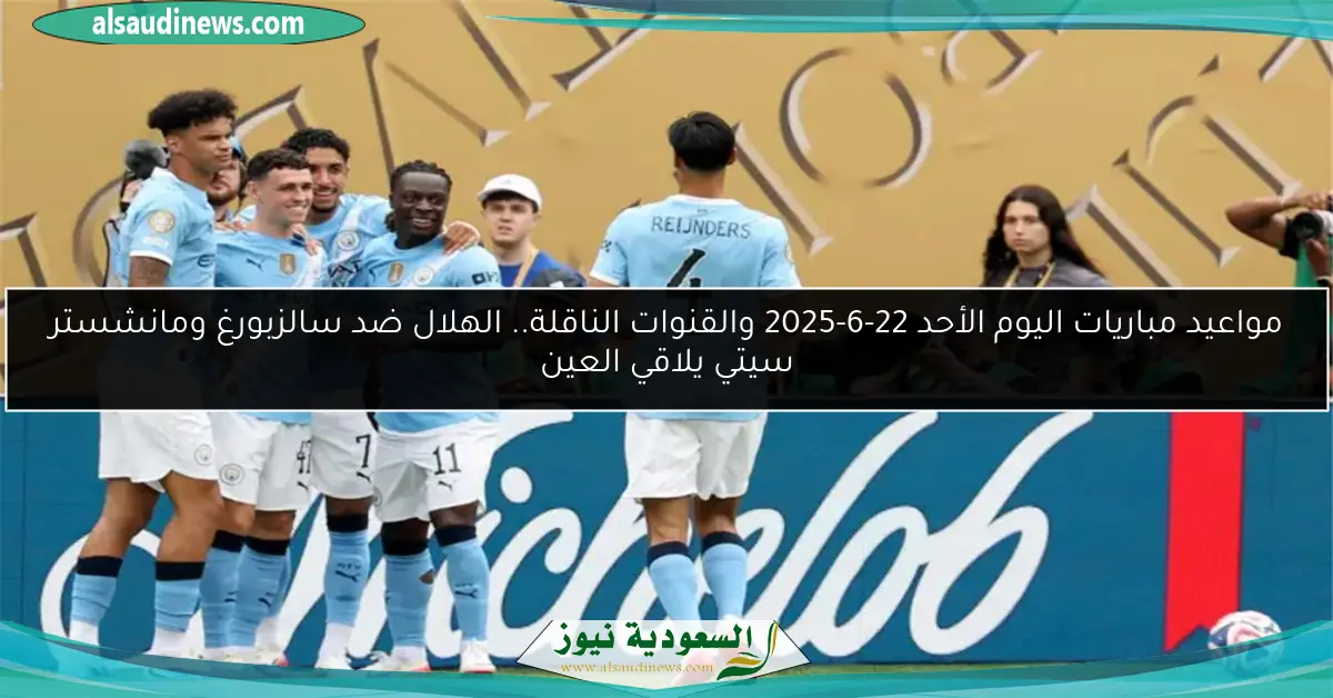 مواعيد مباريات اليوم الأحد 22-6-2025 والقنوات الناقلة.. الهلال ضد سالزبورغ ومانشستر سيتي يلاقي العين
