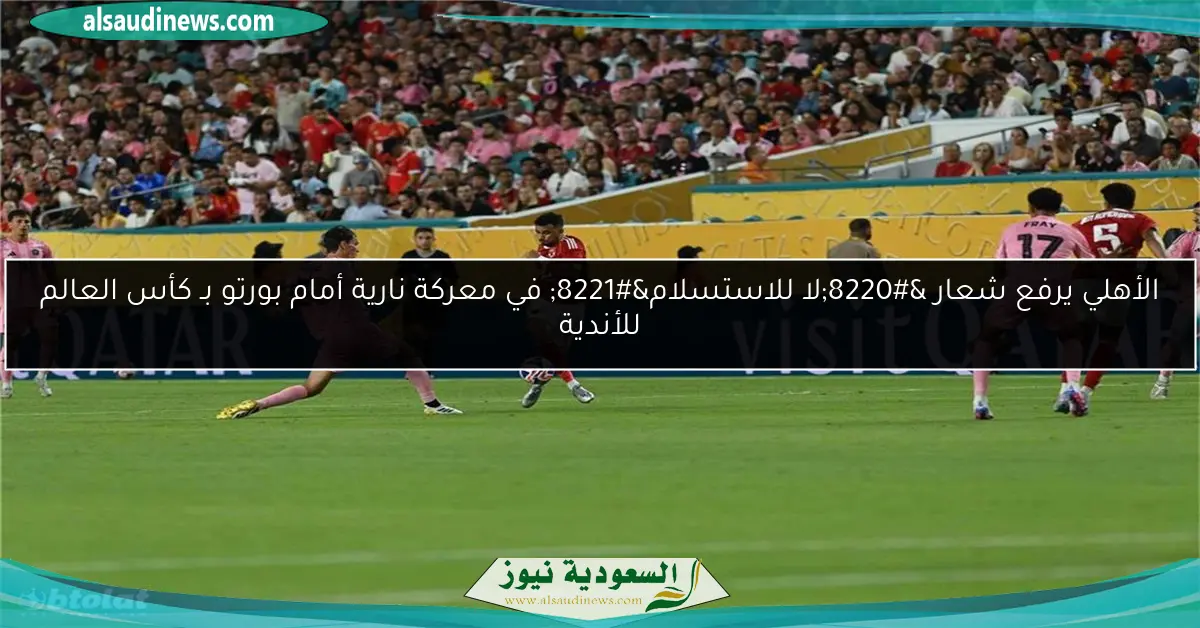 الأهلي يرفع شعار “لا للاستسلام” في معركة نارية أمام بورتو بـ كأس العالم للأندية
