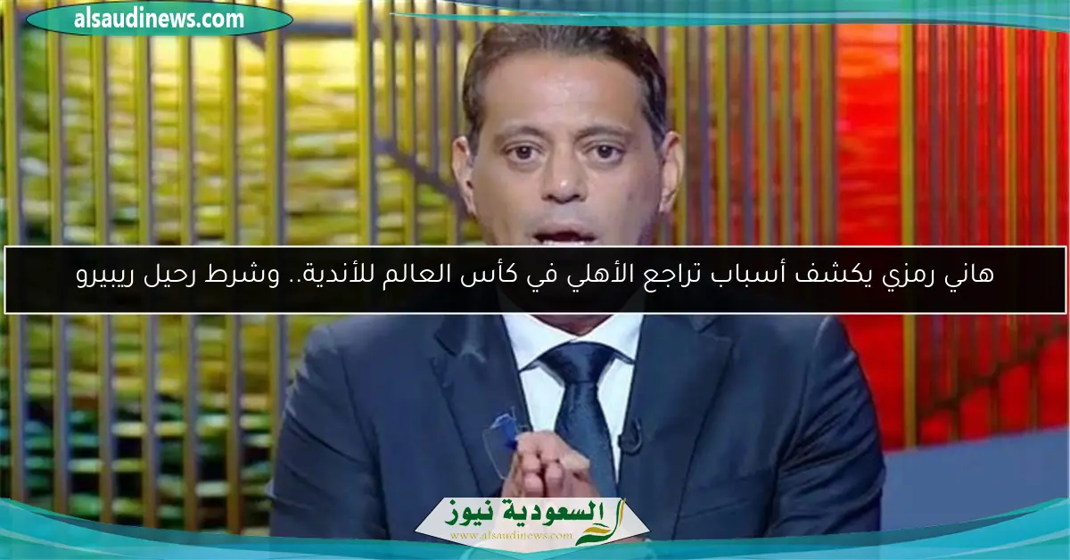هاني رمزي يكشف أسباب تراجع الأهلي في كأس العالم للأندية.. وشرط رحيل ريبيرو