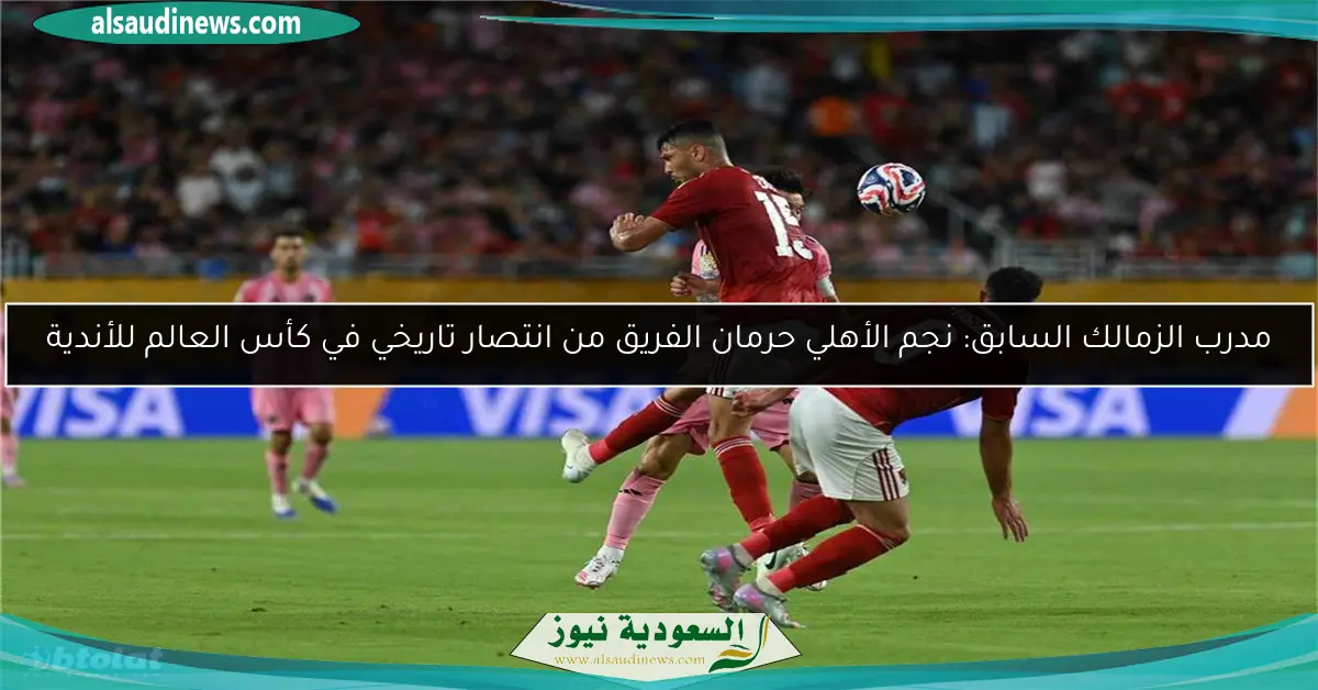 مدرب الزمالك السابق: نجم الأهلي حرمان الفريق من انتصار تاريخي في كأس العالم للأندية