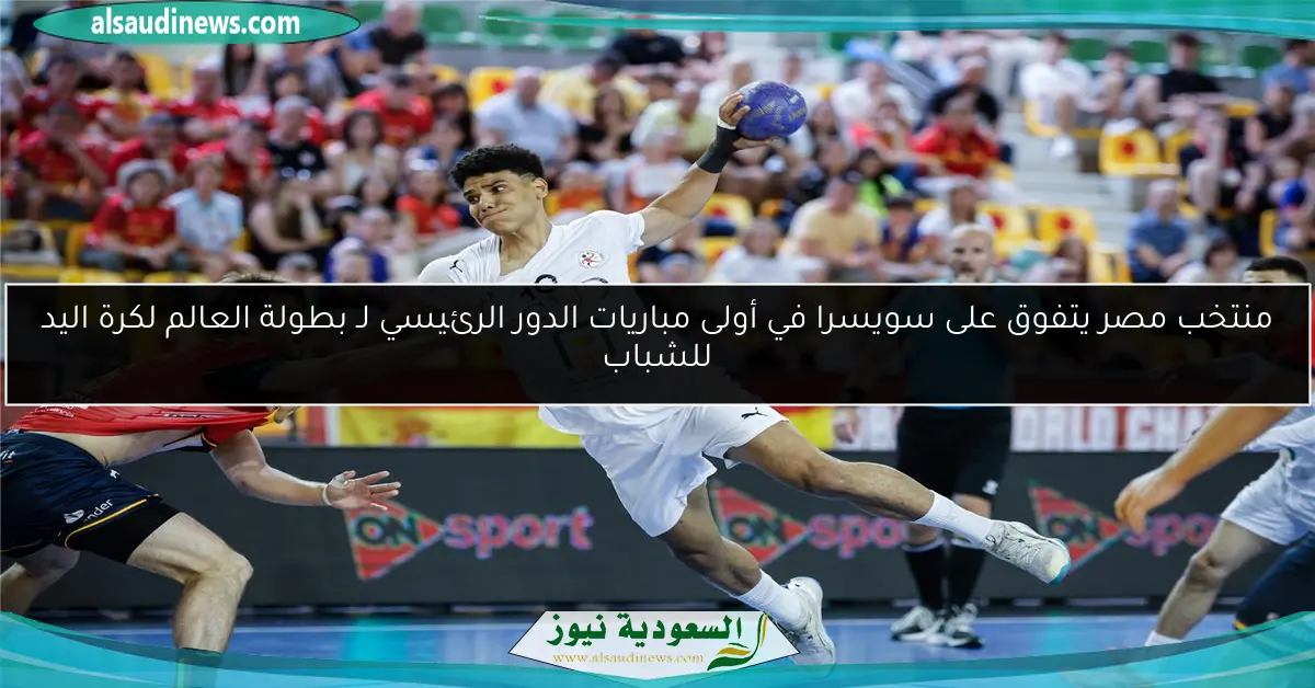 منتخب مصر يتفوق على سويسرا في أولى مباريات الدور الرئيسي لـ بطولة العالم لكرة اليد للشباب