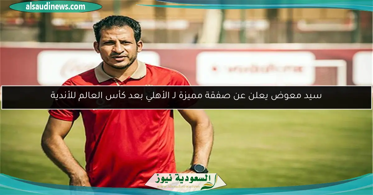سيد معوض يعلن عن صفقة مميزة لـ الأهلي بعد كأس العالم للأندية