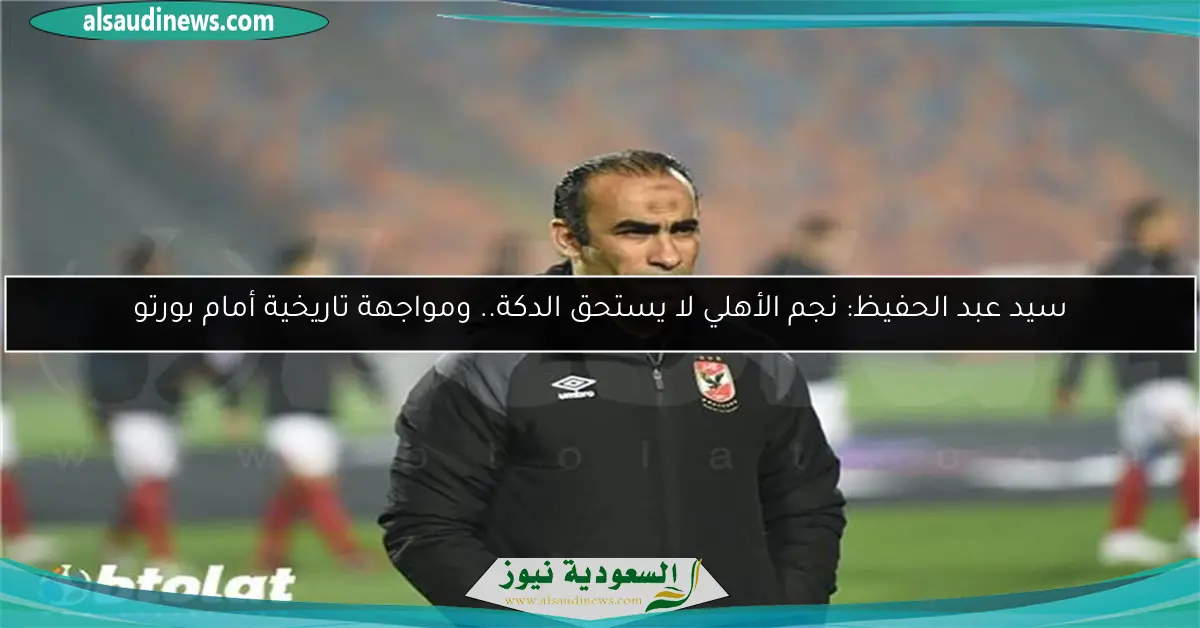 سيد عبد الحفيظ: نجم الأهلي لا يستحق الدكة.. ومواجهة تاريخية أمام بورتو