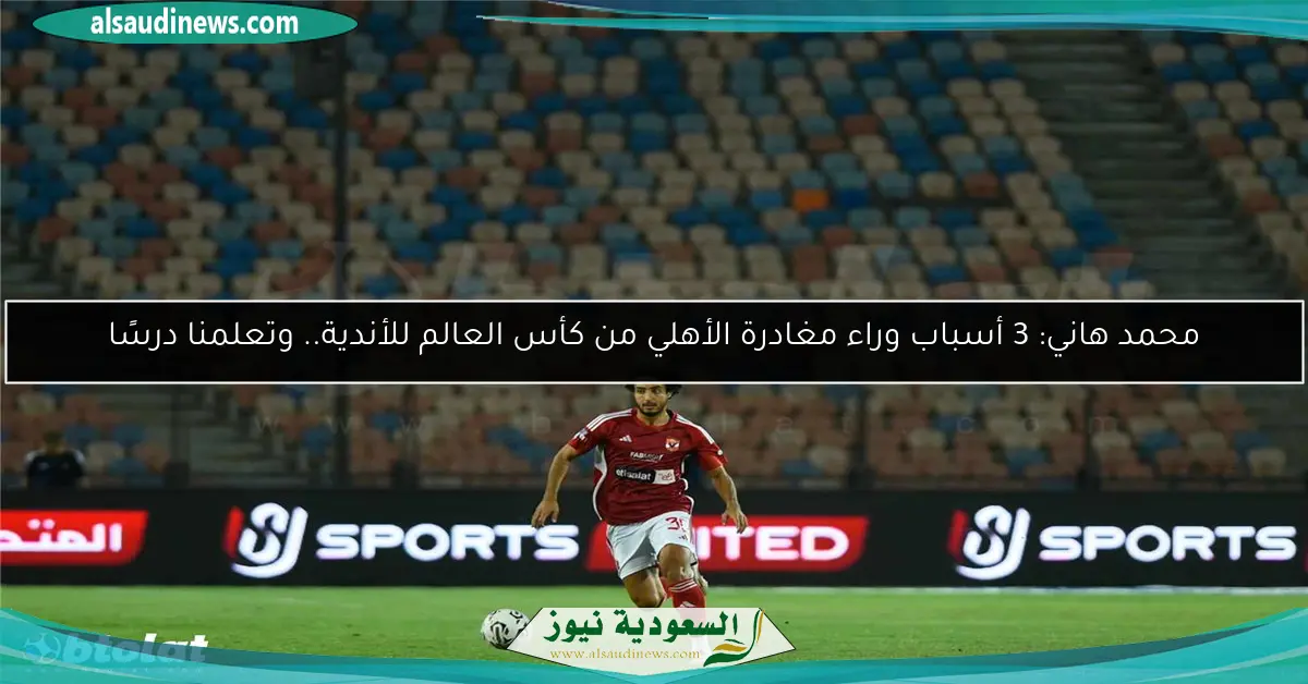 محمد هاني: 3 أسباب وراء مغادرة الأهلي من كأس العالم للأندية.. وتعلمنا درسًا