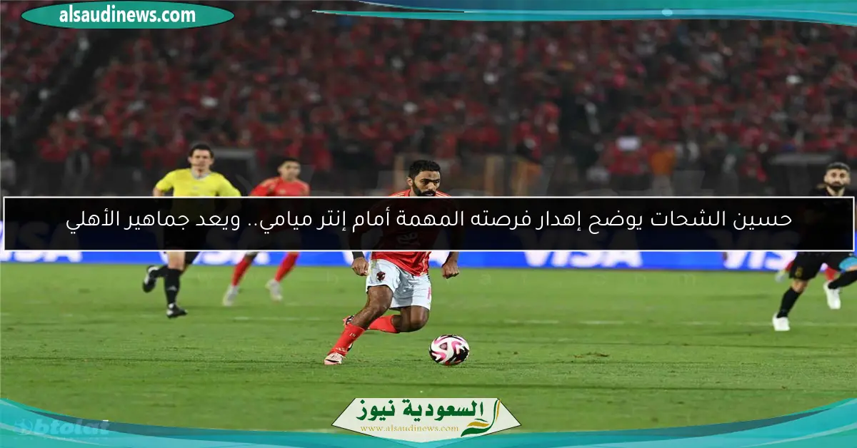 حسين الشحات يوضح إهدار فرصته المهمة أمام إنتر ميامي.. ويعد جماهير الأهلي