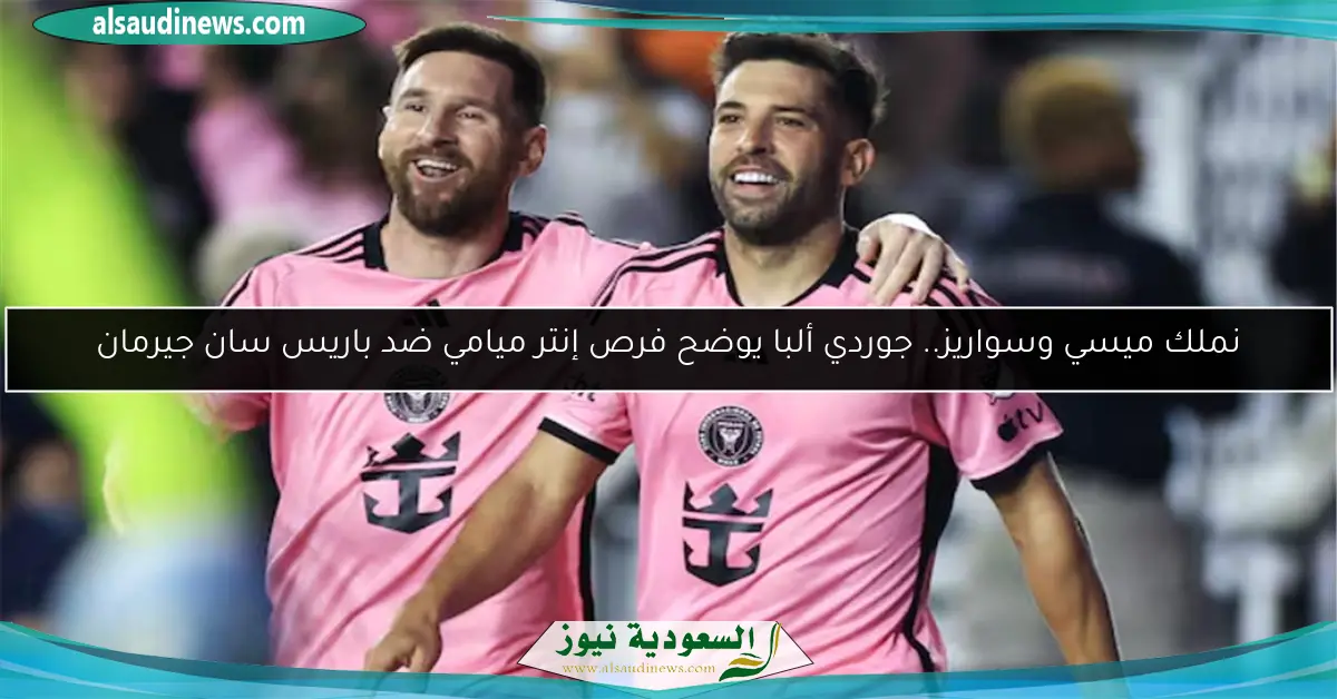 نملك ميسي وسواريز.. جوردي ألبا يوضح فرص إنتر ميامي ضد باريس سان جيرمان