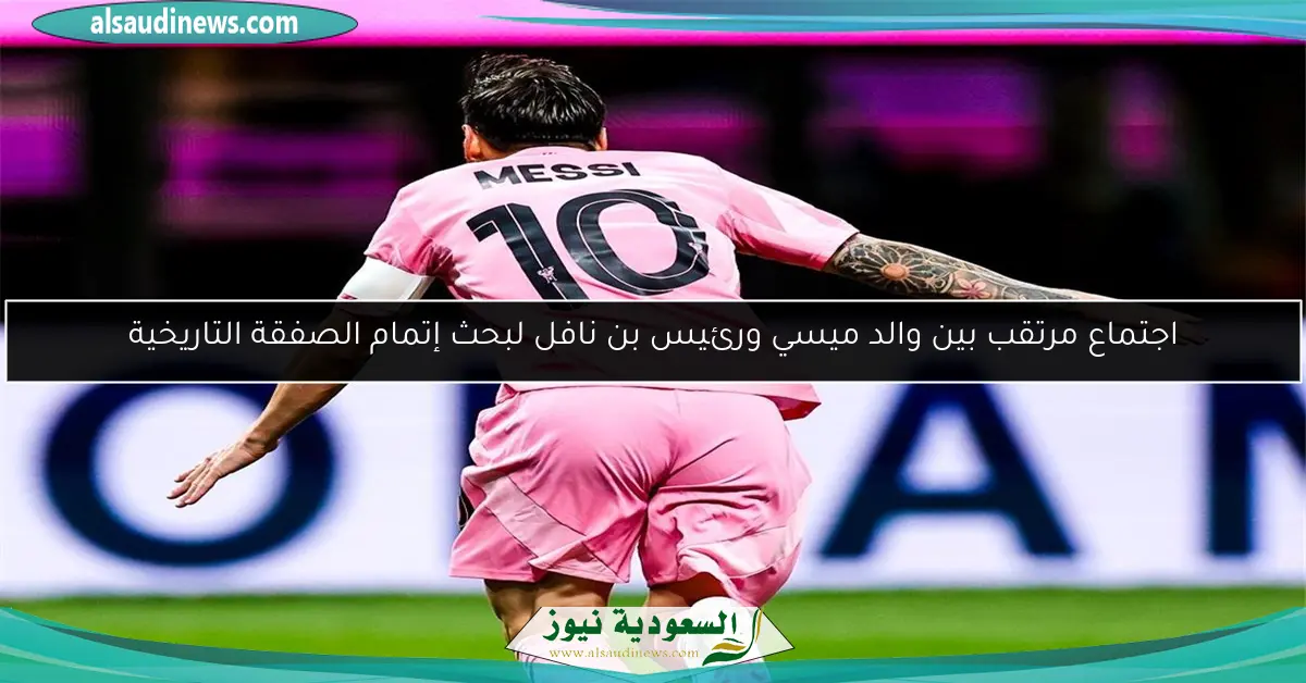 اجتماع مرتقب بين والد ميسي ورئيس بن نافل لبحث إتمام الصفقة التاريخية