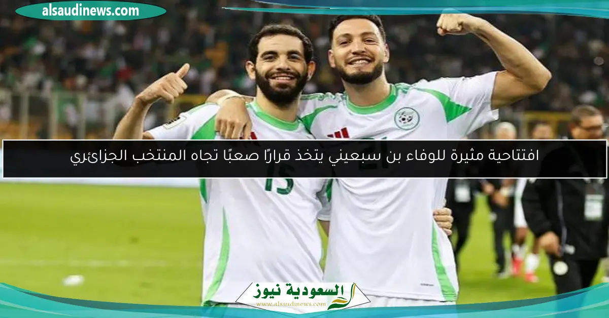 افتتاحية مثيرة للوفاء بن سبعيني يتخذ قرارًا صعبًا تجاه المنتخب الجزائري
