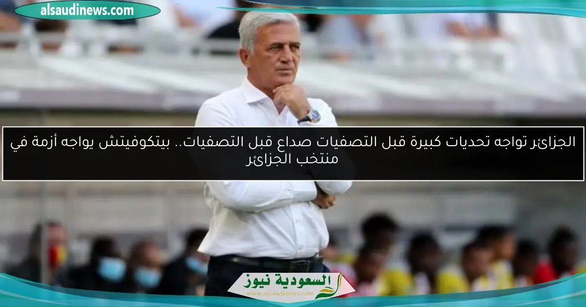 الجزائر تواجه تحديات كبيرة قبل التصفيات.. بيتكوفيتش يواجه أزمة في منتخب الجزائر
