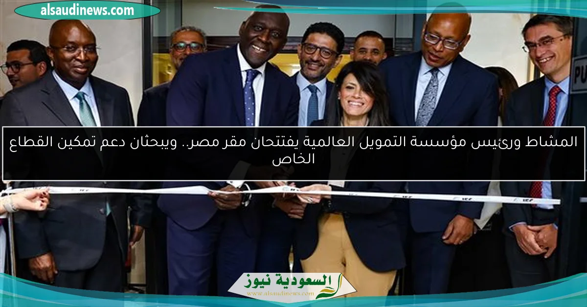 المشاط ورئيس مؤسسة التمويل العالمية يفتتحان مقر مصر.. ويبحثان دعم تمكين القطاع الخاص
