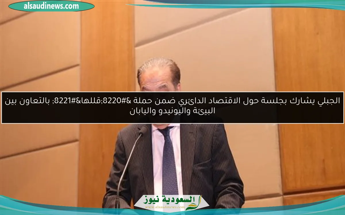 الجبلي يشارك بجلسة حول الاقتصاد الدائري ضمن حملة “قللها” بالتعاون بين البيئة واليونيدو واليابان