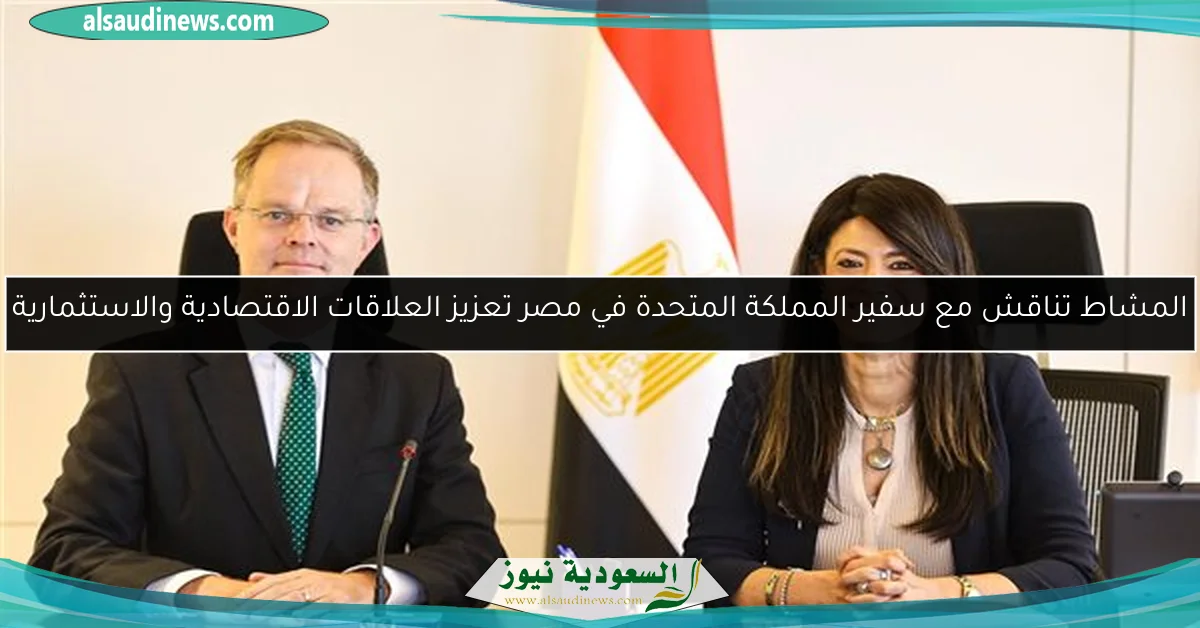 المشاط تناقش مع سفير المملكة المتحدة في مصر تعزيز العلاقات الاقتصادية والاستثمارية