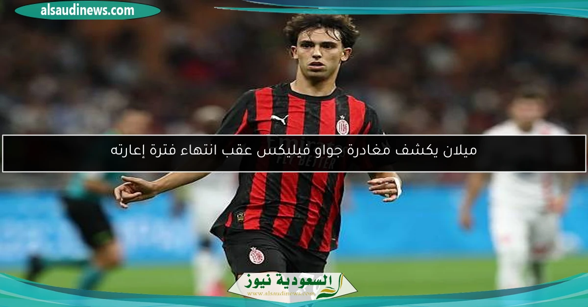 ميلان يكشف مغادرة جواو فيليكس عقب انتهاء فترة إعارته
