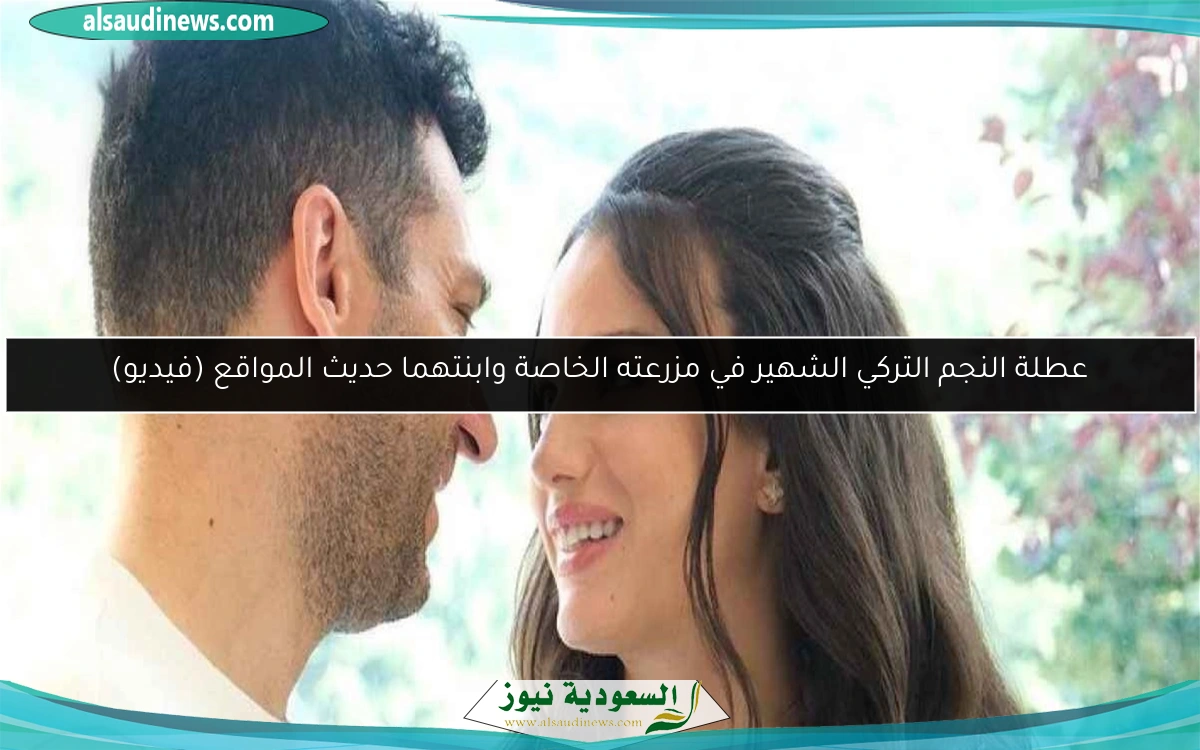 عطلة النجم التركي الشهير في مزرعته الخاصة وابنتهما حديث المواقع (فيديو)
