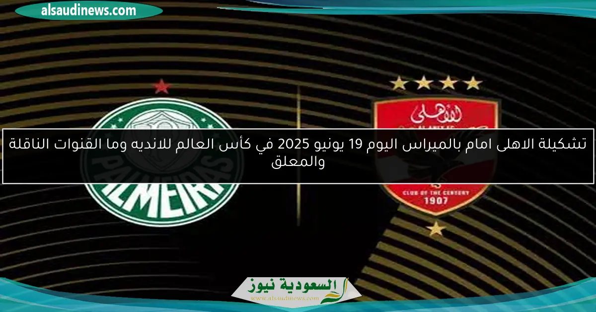 تشكيلة الاهلى امام بالميراس اليوم 19 يونيو 2025 في كأس العالم للانديه وما القنوات الناقلة والمعلق