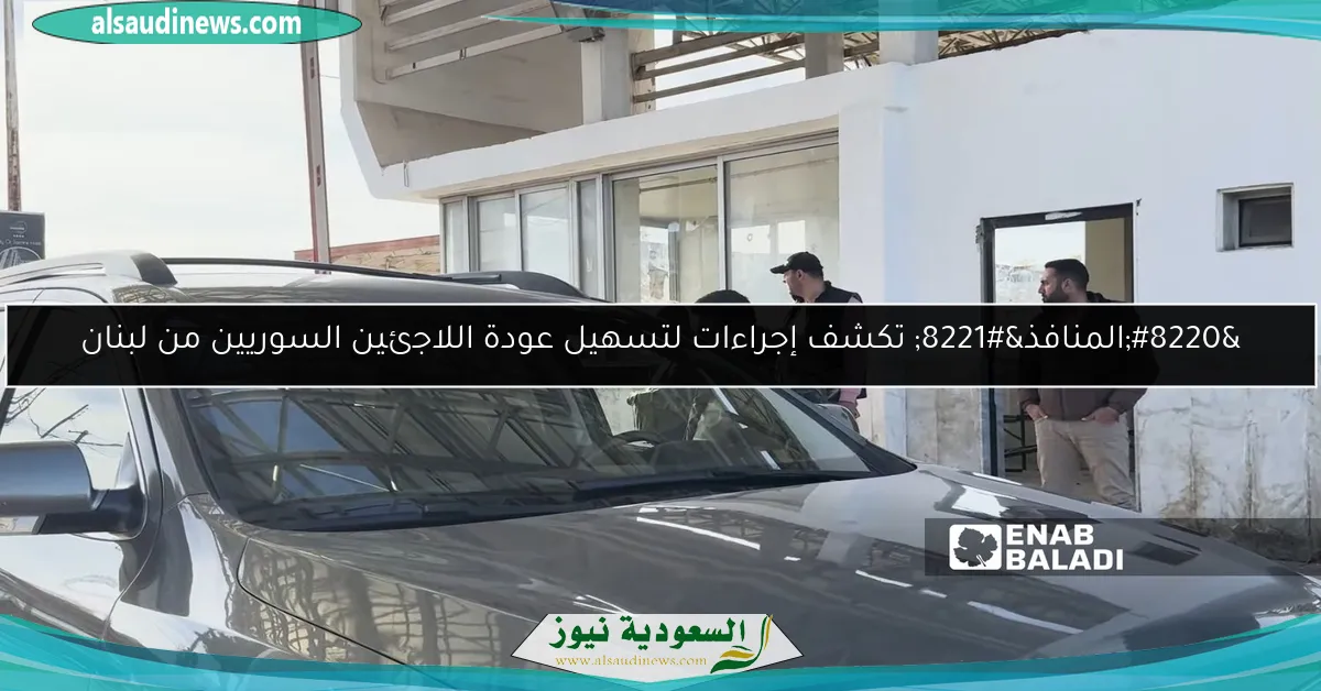 “المنافذ” تكشف إجراءات لتسهيل عودة اللاجئين السوريين من لبنان
