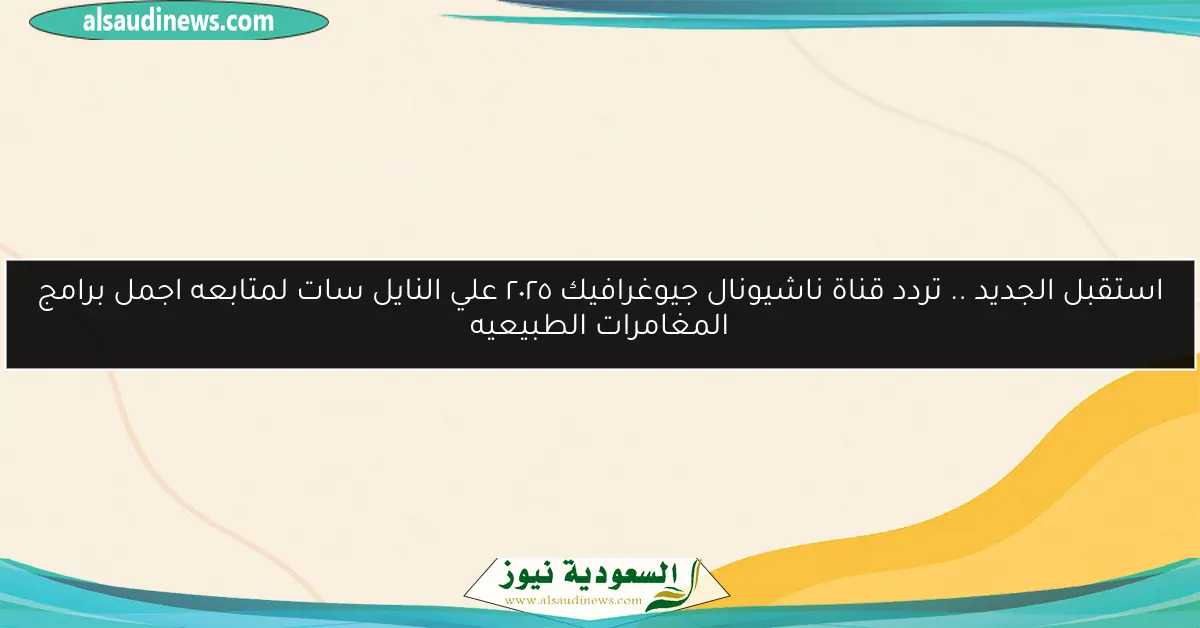 استقبل الجديد .. تردد قناة ناشيونال جيوغرافيك ٢٠٢٥ علي النايل سات لمتابعه اجمل برامج المغامرات الطبيعيه