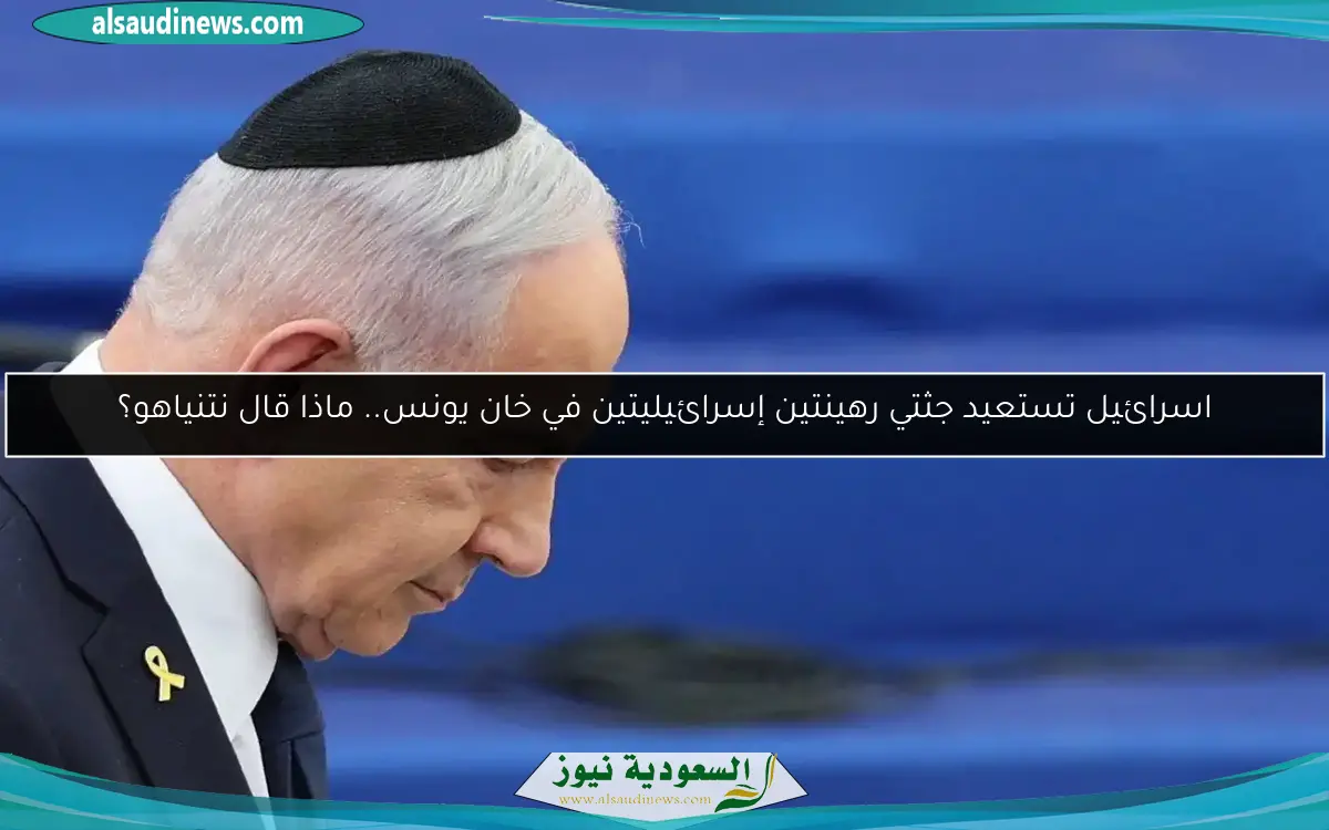 اسرائيل تستعيد جثتي رهينتين إسرائيليتين في خان يونس.. ماذا قال نتنياهو؟