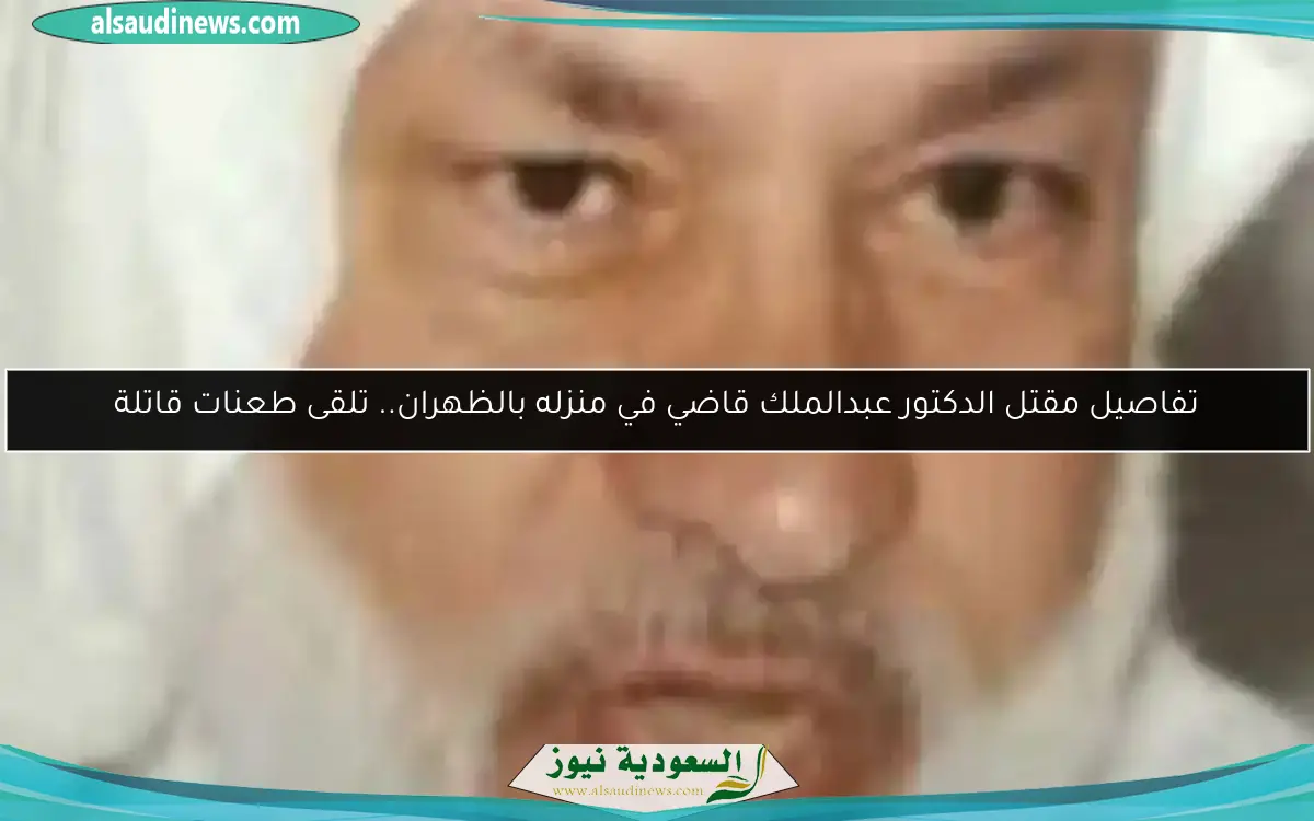 تفاصيل مقتل الدكتور عبدالملك قاضي في منزله بالظهران.. تلقى طعنات قاتلة
