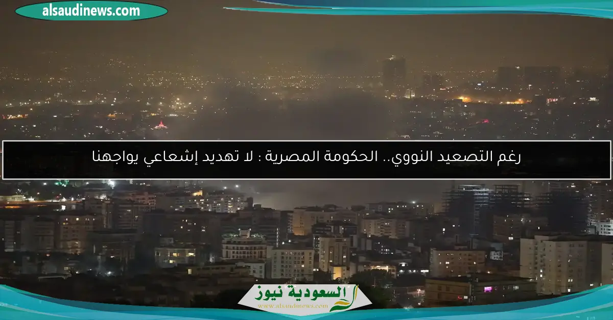رغم التصعيد النووي.. الحكومة المصرية : لا تهديد إشعاعي يواجهنا