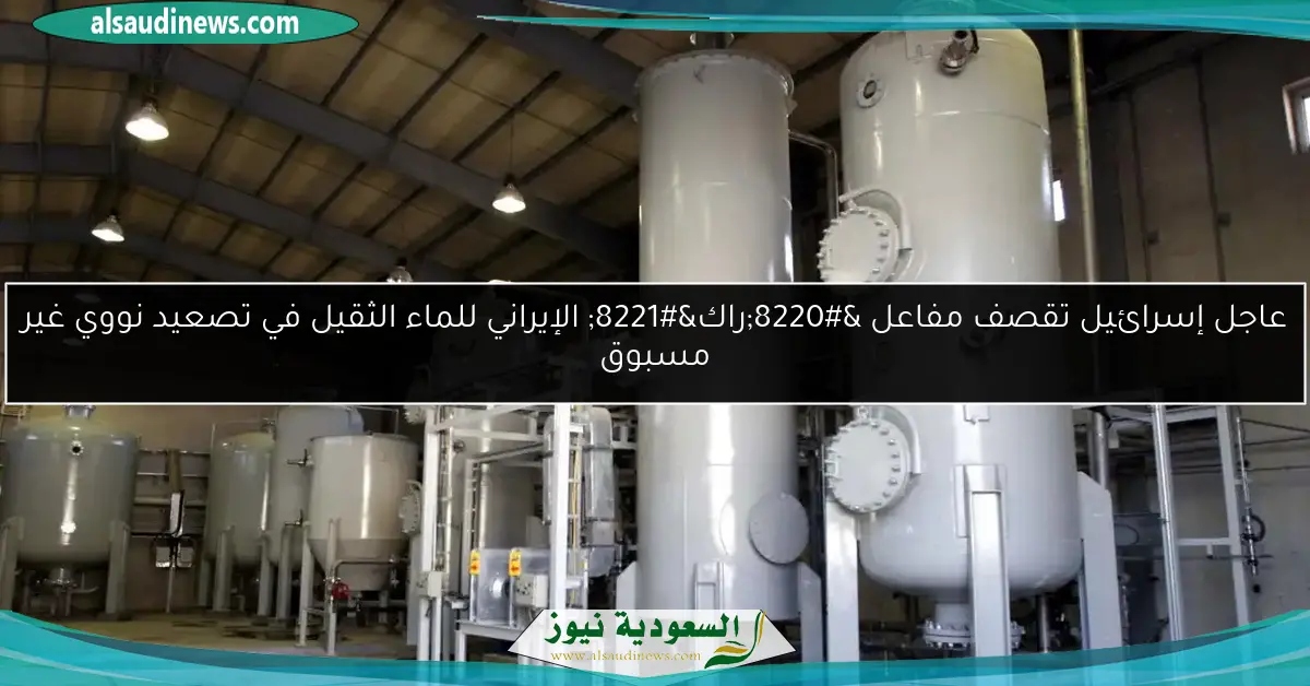 عاجل إسرائيل تقصف مفاعل “راك” الإيراني للماء الثقيل في تصعيد نووي غير مسبوق