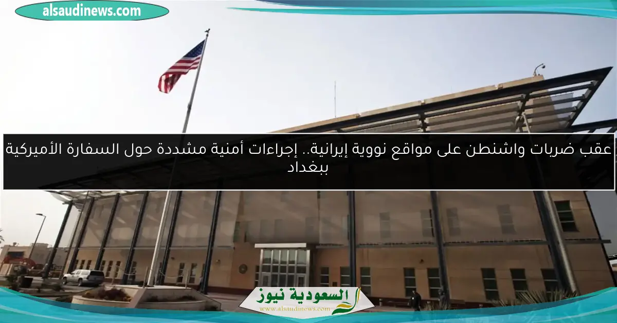 عقب ضربات واشنطن على مواقع نووية إيرانية.. إجراءات أمنية مشددة حول السفارة الأميركية ببغداد