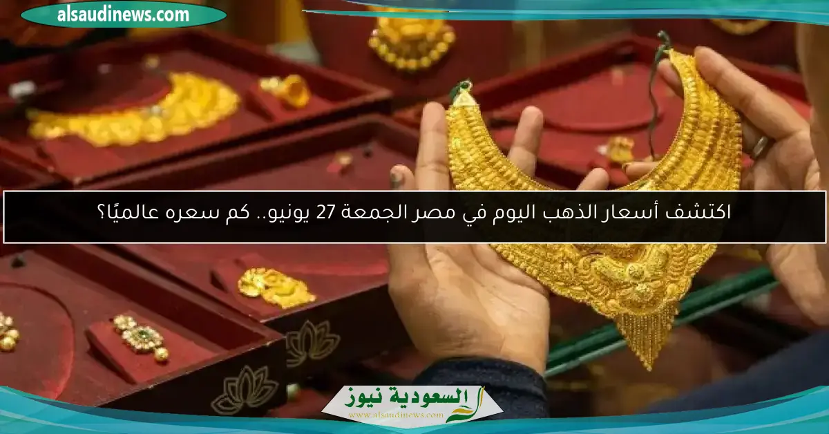 اكتشف أسعار الذهب اليوم في مصر الجمعة 27 يونيو.. كم سعره عالميًا؟