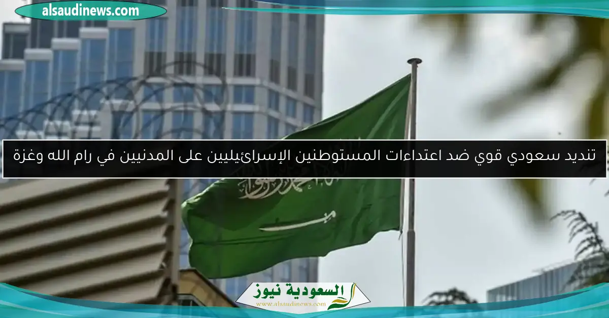 تنديد سعودي قوي ضد اعتداءات المستوطنين الإسرائيليين على المدنيين في رام الله وغزة