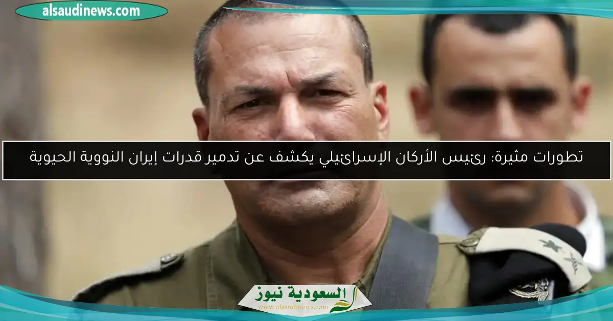 تطورات مثيرة: رئيس الأركان الإسرائيلي يكشف عن تدمير قدرات إيران النووية الحيوية