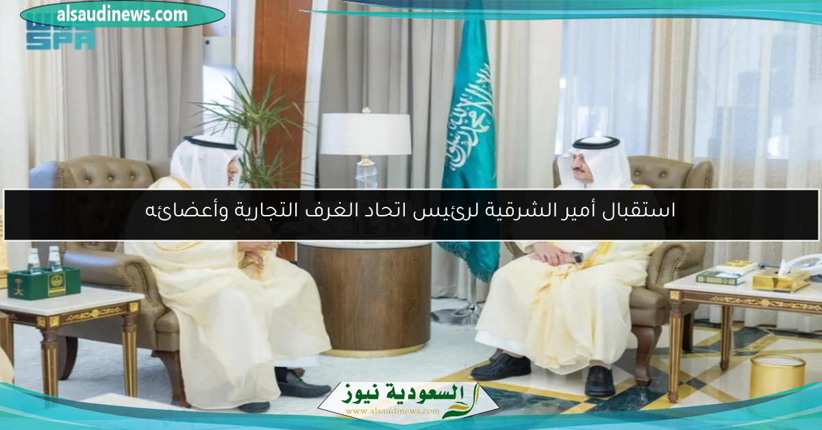 استقبال أمير الشرقية لرئيس اتحاد الغرف التجارية وأعضائه