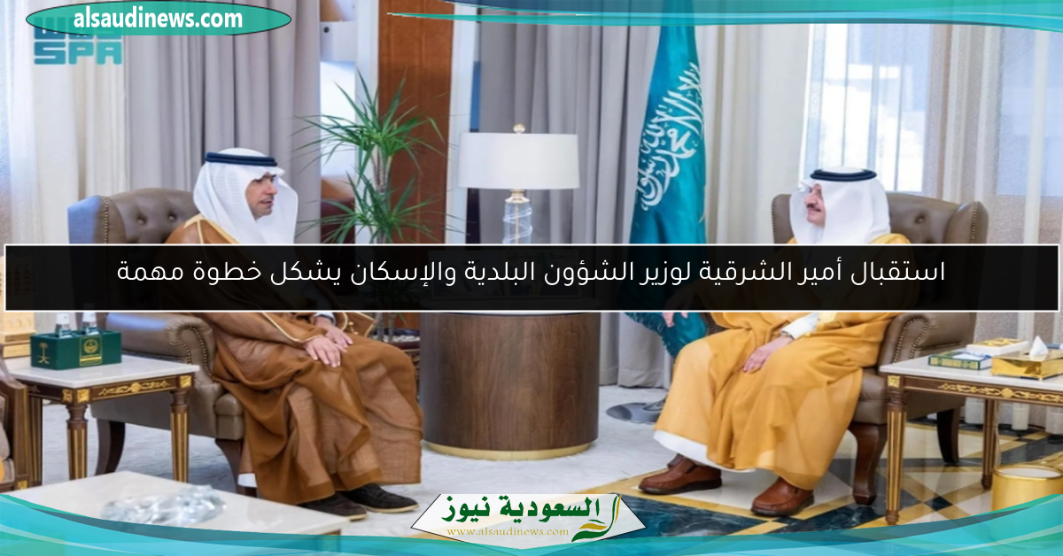 استقبال أمير الشرقية لوزير الشؤون البلدية والإسكان يشكل خطوة مهمة