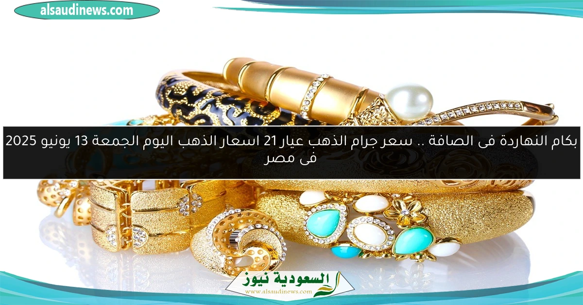 بكام النهاردة فى الصافة .. سعر جرام الذهب عيار 21 اسعار الذهب اليوم الجمعة 13 يونيو 2025 فى مصر