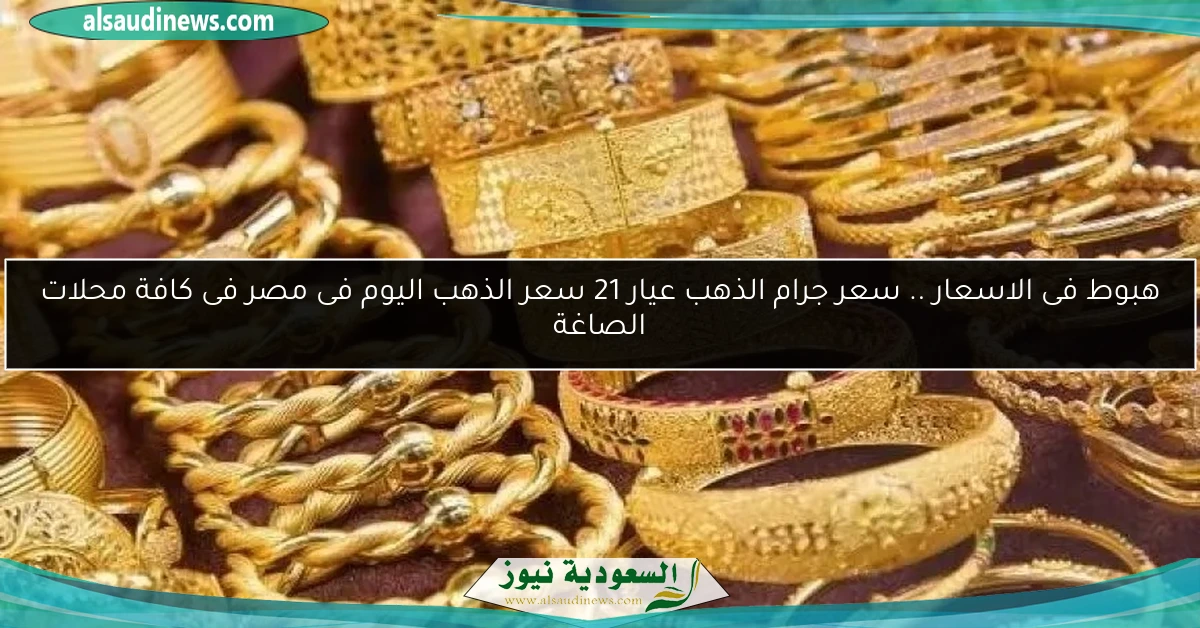 هبوط فى الاسعار .. سعر جرام الذهب عيار 21 سعر الذهب اليوم فى مصر فى كافة محلات الصاغة
