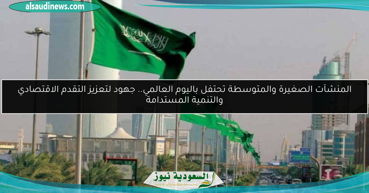 المنشآت الصغيرة والمتوسطة تحتفل باليوم العالمي.. جهود لتعزيز التقدم الاقتصادي والتنمية المستدامة