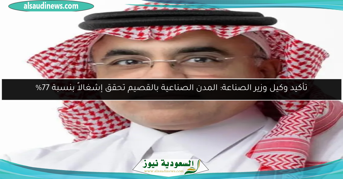 تأكيد وكيل وزير الصناعة: المدن الصناعية بالقصيم تحقق إشغالاً بنسبة 77%