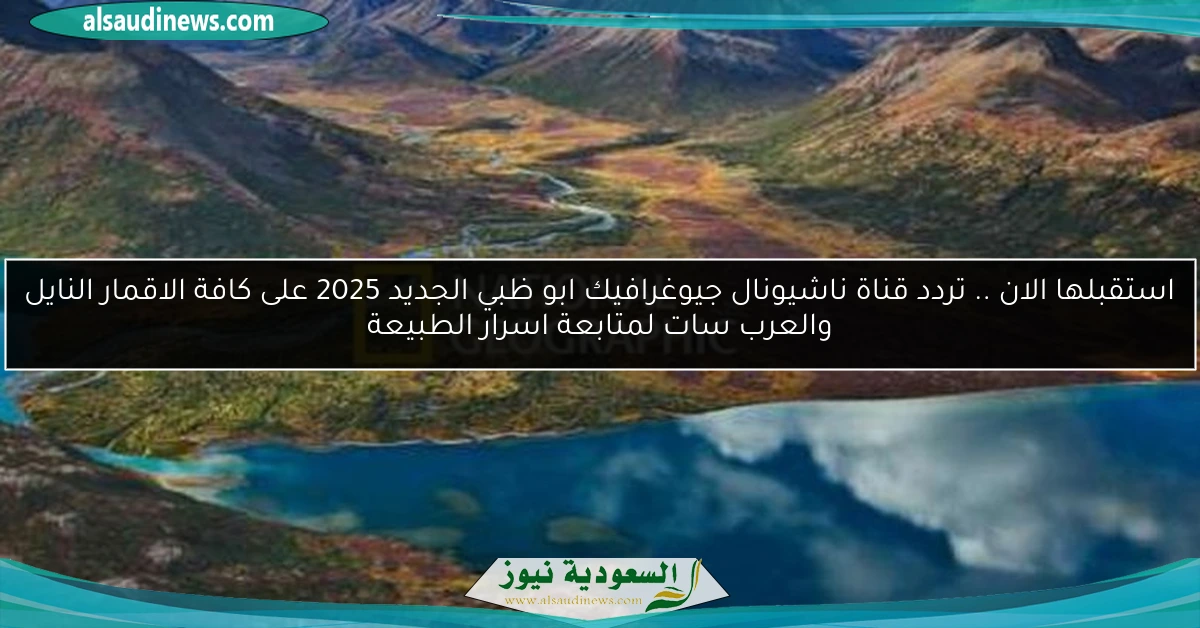 استقبلها الان .. تردد قناة ناشيونال جيوغرافيك ابو ظبي الجديد 2025 على كافة الاقمار النايل والعرب سات لمتابعة اسرار الطبيعة