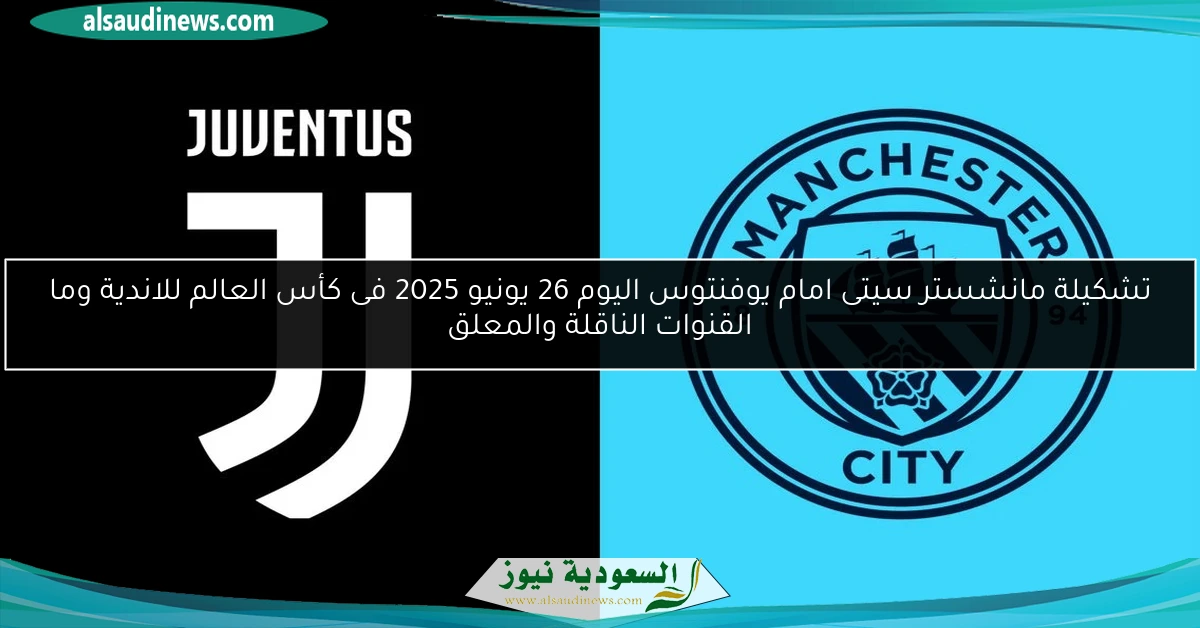 تشكيلة مانشستر سيتى امام يوفنتوس اليوم 26 يونيو 2025 فى كأس العالم للاندية وما القنوات الناقلة والمعلق