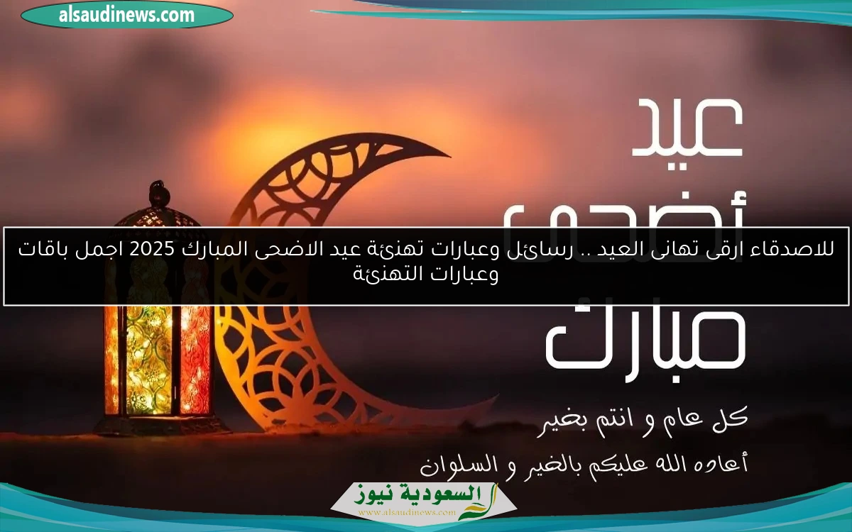 للاصدقاء ارقى تهانى العيد .. رسائل وعبارات تهنئة عيد الاضحى المبارك 2025 اجمل باقات وعبارات التهنئة
